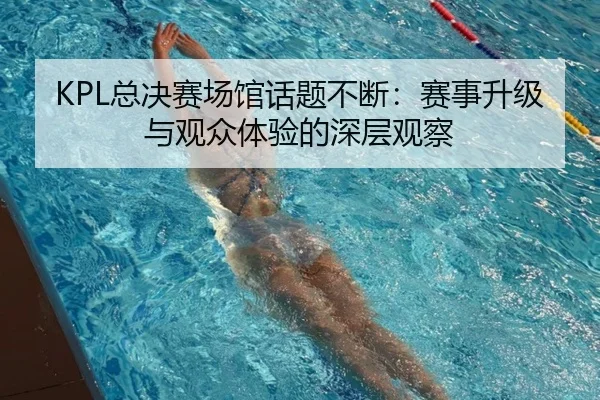 KPL总决赛场馆话题不断：赛事升级与观众体验的深层观察